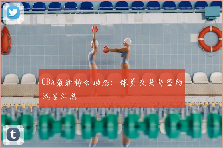CBA最新转会动态:球员交易与签约流言汇总