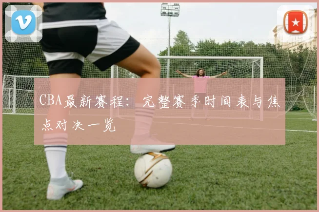 CBA最新赛程:完整赛季时间表与焦点对决一览