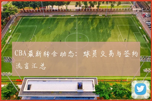 CBA最新转会动态:球员交易与签约流言汇总